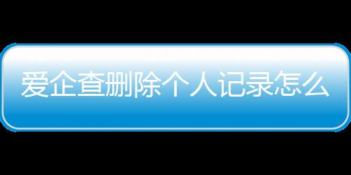 爱企查删除个人记录怎么删除啊视频教程下载安装