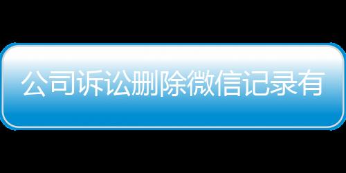 公司诉讼删除微信记录有用吗怎么查询到