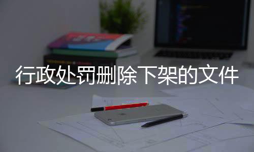 行政处罚删除下架的文件是什么原因造成的